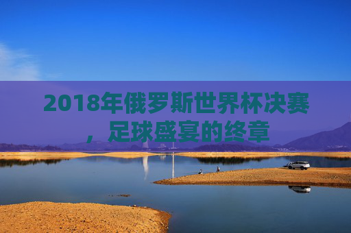 2018年俄罗斯世界杯决赛，足球盛宴的终章
