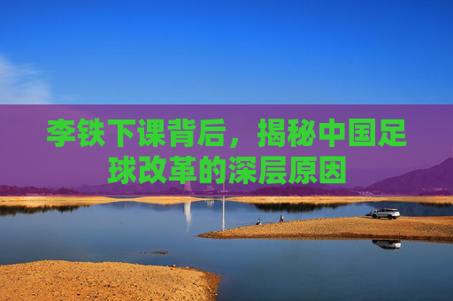 李铁下课背后,揭秘中国足球改革的深层原因 李铁下课背后,揭秘中国足球改革的深层原因