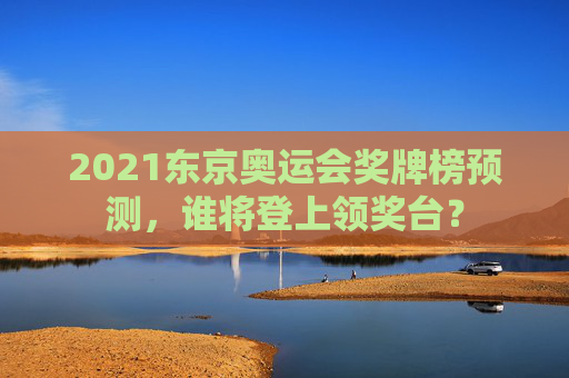 2021东京奥运会奖牌榜预测,谁将登上领奖台? 2021东京奥运会奖牌榜预测,谁将登上领奖台?