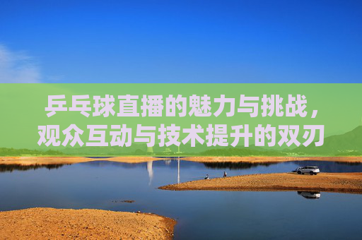 乒乓球直播的魅力与挑战，观众互动与技术提升的双刃剑