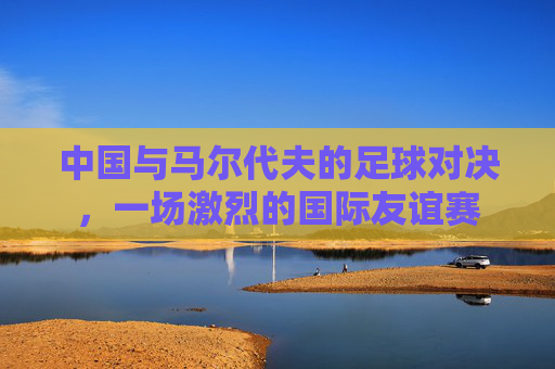 中国与马尔代夫的足球对决，一场激烈的国际友谊赛