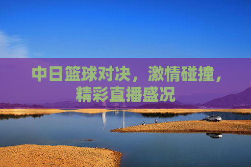 中日篮球对决，激情碰撞，精彩直播盛况