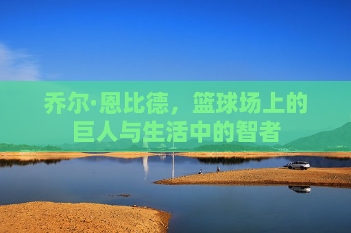 乔尔·恩比德，篮球场上的巨人与生活中的智者