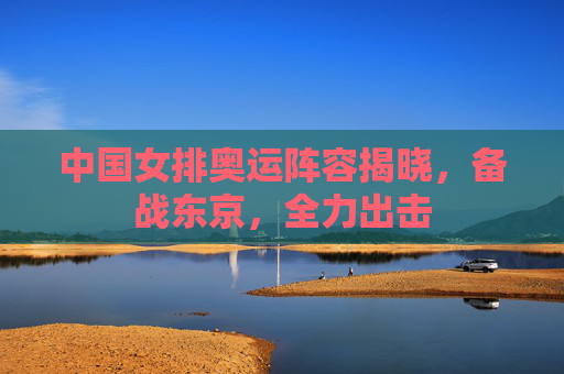 中国女排奥运阵容揭晓，备战东京，全力出击