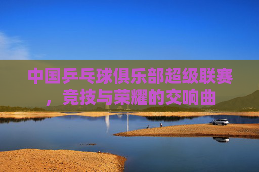 中国乒乓球俱乐部超级联赛，竞技与荣耀的交响曲