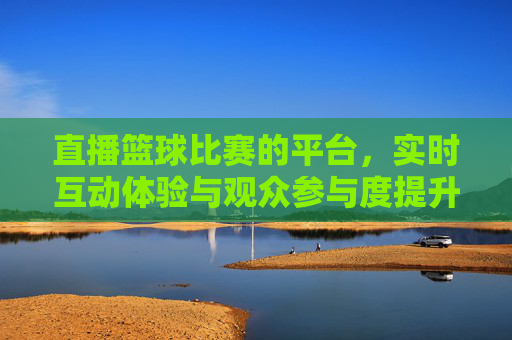 直播篮球比赛的平台，实时互动体验与观众参与度提升