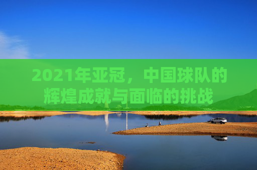 2021年亚冠，中国球队的辉煌成就与面临的挑战