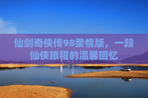仙剑奇侠传98柔情版，一段仙侠旅程的温馨回忆