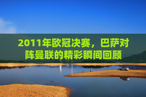 2011年欧冠决赛，巴萨对阵曼联的精彩瞬间回顾