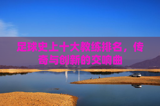 足球史上十大教练排名，传奇与创新的交响曲