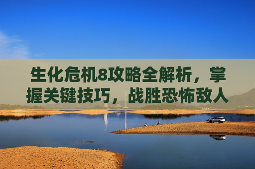 生化危机8攻略全解析,掌握关键技巧,战胜恐怖敌人 生化危机8攻略全解析,掌握关键技巧,战胜恐怖敌人