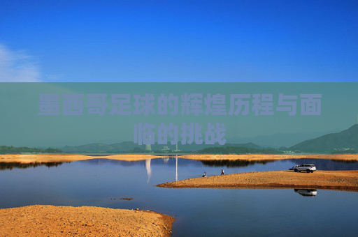 墨西哥足球的辉煌历程与面临的挑战