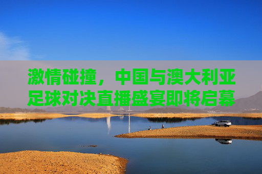 激情碰撞，中国与澳大利亚足球对决直播盛宴即将启幕