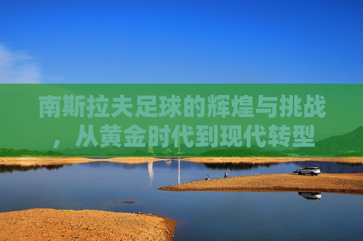 南斯拉夫足球的辉煌与挑战，从黄金时代到现代转型
