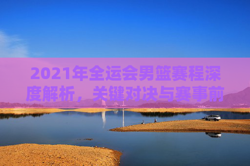 2021年全运会男篮赛程深度解析，关键对决与赛事前瞻
