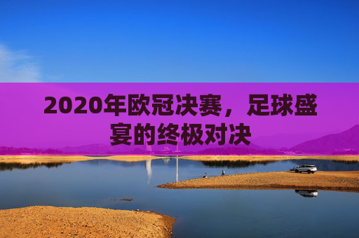 2020年欧冠决赛，足球盛宴的终极对决