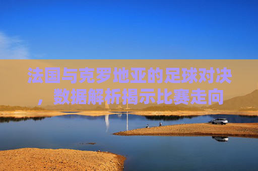 法国与克罗地亚的足球对决，数据解析揭示比赛走向