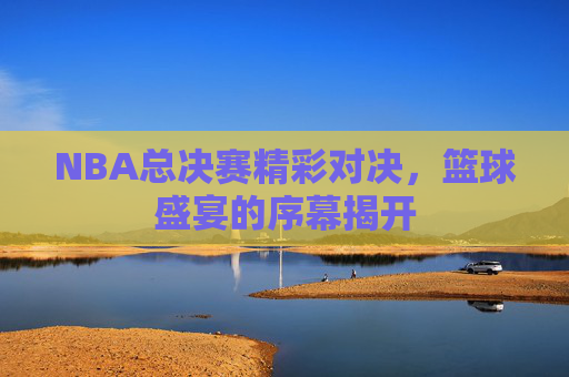 NBA总决赛精彩对决，篮球盛宴的序幕揭开
