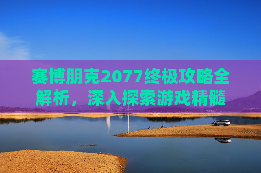 赛博朋克2077终极攻略全解析，深入探索游戏精髓