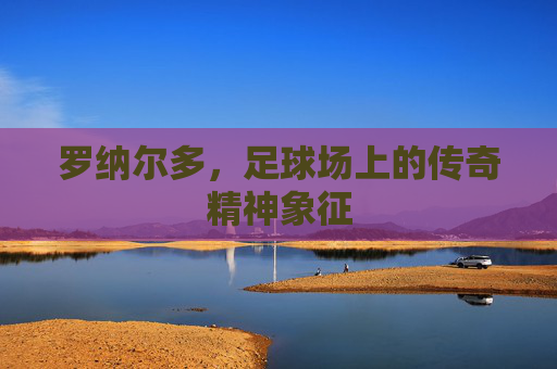 罗纳尔多，足球场上的传奇精神象征