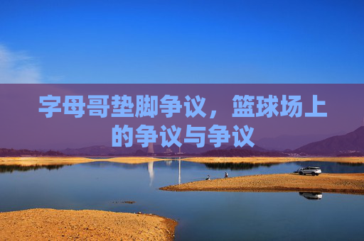 字母哥垫脚争议，篮球场上的争议与争议