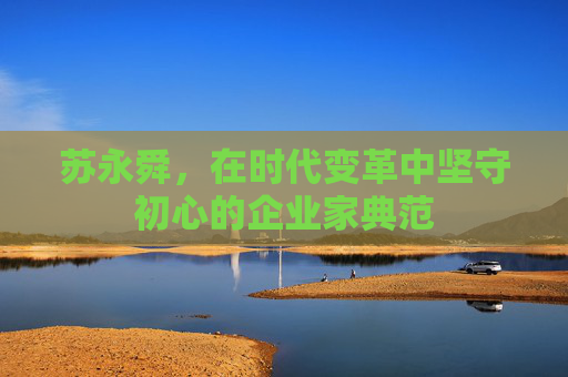 苏永舜，在时代变革中坚守初心的企业家典范