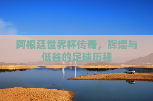 阿根廷世界杯传奇，辉煌与低谷的足球历程