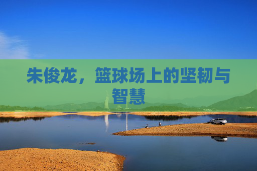 朱俊龙,篮球场上的坚韧与智慧 朱俊龙,篮球场上的坚韧与智慧
