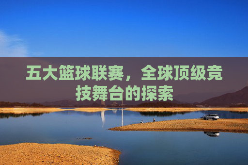 五大篮球联赛，全球顶级竞技舞台的探索