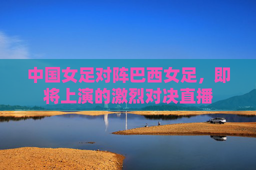 中国女足对阵巴西女足，即将上演的激烈对决直播