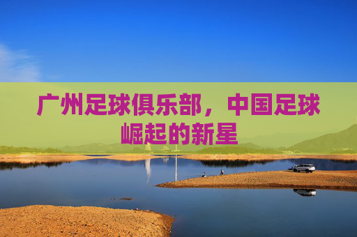 广州足球俱乐部，中国足球崛起的新星