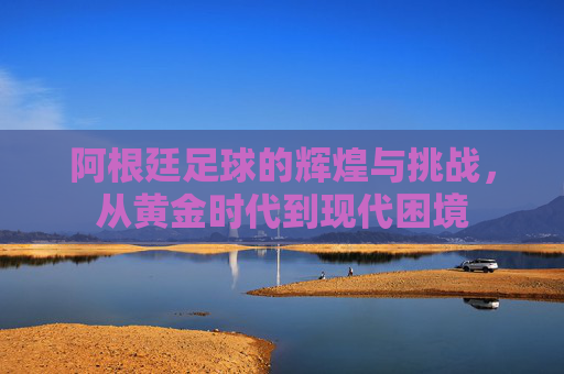阿根廷足球的辉煌与挑战，从黄金时代到现代困境