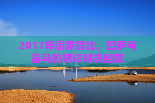 2017年国家德比，巴萨与皇马的精彩对决回放
