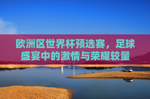 欧洲区世界杯预选赛，足球盛宴中的激情与荣耀较量