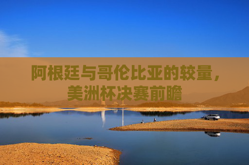 阿根廷与哥伦比亚的较量，美洲杯决赛前瞻