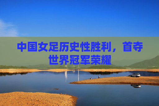 中国女足历史性胜利，首夺世界冠军荣耀
