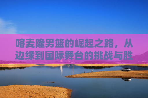喀麦隆男篮的崛起之路，从边缘到国际舞台的挑战与胜利