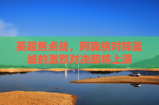 英超焦点战,阿森纳对阵曼城的激烈对决即将上演 英超焦点战,阿森纳对阵曼城的激烈对决即将上演