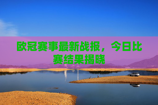 欧冠赛事最新战报，今日比赛结果揭晓