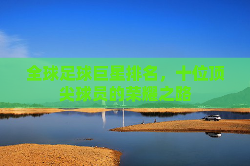 全球足球巨星排名，十位顶尖球员的荣耀之路