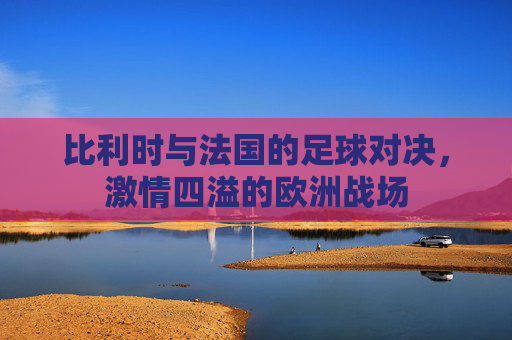 比利时与法国的足球对决，激情四溢的欧洲战场