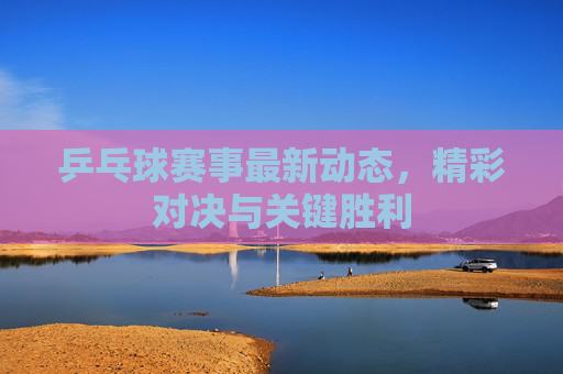 乒乓球赛事最新动态，精彩对决与关键胜利