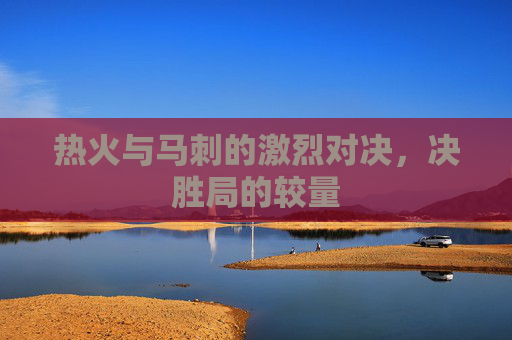 热火与马刺的激烈对决，决胜局的较量