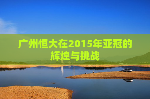 广州恒大在2015年亚冠的辉煌与挑战