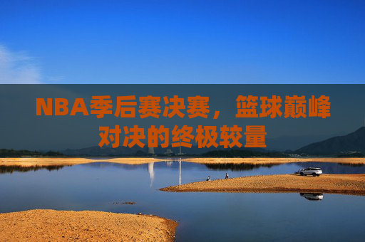 NBA季后赛决赛，篮球巅峰对决的终极较量