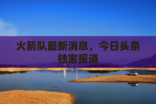 火箭队最新消息，今日头条独家报道