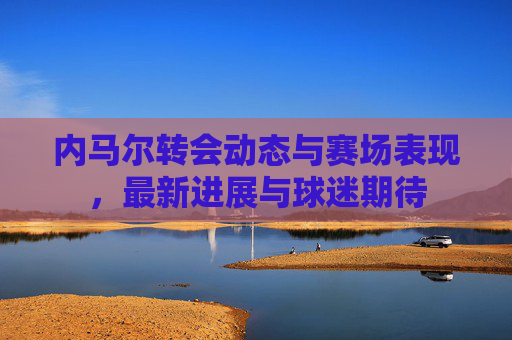 内马尔转会动态与赛场表现，最新进展与球迷期待