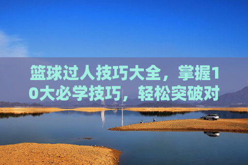 篮球过人技巧大全，掌握10大必学技巧，轻松突破对手