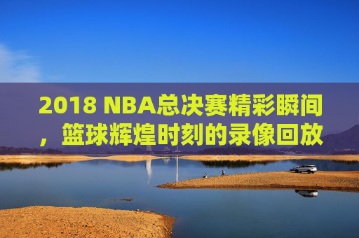 2018 NBA总决赛精彩瞬间，篮球辉煌时刻的录像回放