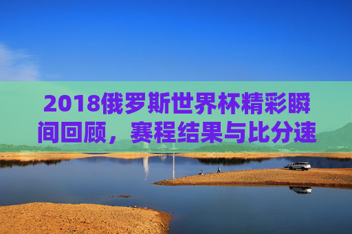 2018俄罗斯世界杯精彩瞬间回顾，赛程结果与比分速览